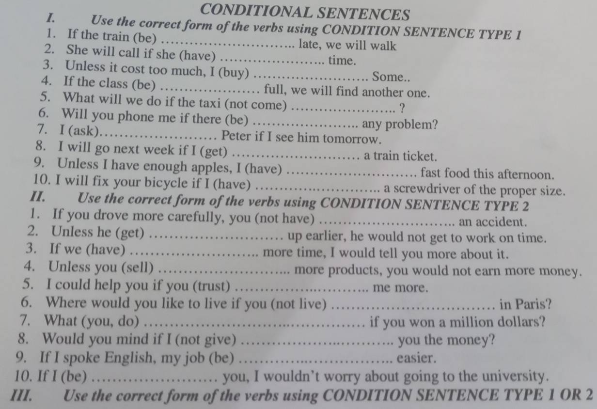 CONDITIONAL SENTENCES 
I. Use the correct form of the verbs using CONDITION SENTENCE TYPE 1 
1. If the train (be) _late, we will walk 
2. She will call if she (have)_ 
time. 
3. Unless it cost too much, I (buy) _Some.. 
4. If the class (be) _full, we will find another one. 
5. What will we do if the taxi (not come)_ 
? 
6. Will you phone me if there (be)_ 
any problem? 
7. I (ask)._ Peter if I see him tomorrow. 
8. I will go next week if I (get) _a train ticket. 
9. Unless I have enough apples, I (have) _fast food this afternoon. 
10. I will fix your bicycle if I (have) _a screwdriver of the proper size. 
II. Use the correct form of the verbs using CONDITION SENTENCE TYPE 2
1. If you drove more carefully, you (not have) _an accident. 
2. Unless he (get) _up earlier, he would not get to work on time. 
3. If we (have) _more time, I would tell you more about it. 
4. Unless you (sell) _more products, you would not earn more money. 
5. I could help you if you (trust) _me more. 
6. Where would you like to live if you (not live) _in Paris? 
7. What (you, do) _if you won a million dollars? 
8. Would you mind if I (not give) _you the money? 
9. If I spoke English, my job (be) _easier. 
10. If I (be) _you, I wouldn’t worry about going to the university. 
III. Use the correct form of the verbs using CONDITION SENTENCE TYPE 1 OR 2