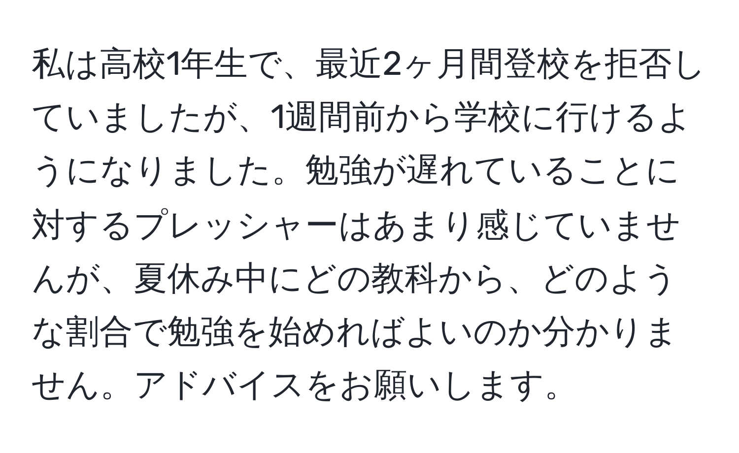 私は高校1年生で、最近2ヶ月間登校を拒否していましたが、1週間前から学校に行けるようになりました。勉強が遅れていることに対するプレッシャーはあまり感じていませんが、夏休み中にどの教科から、どのような割合で勉強を始めればよいのか分かりません。アドバイスをお願いします。