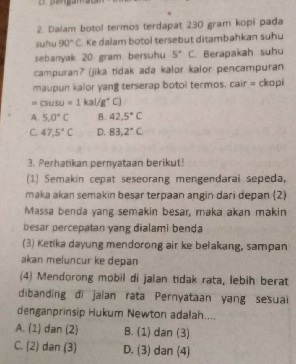 pengamat
2. Dalam botol termos terdapat 230 gram kopi pada
suhu 90°C. Ke dalam botol tersebut ditambahkan suhu
sebanyak 20 gram bersuhu 5° C. Berapakah suhu
campuran? (jika tidak ada kalor kalor pencampuran
maupun kalor yang terserap botol termos. cair = ckopi
=csusu=1kal/g°C)
A. 5,0°C B. 42,5°C
C. 47,5°C D. 83,2°C
3. Perhatikan pernyataan berikut!
(1) Semakin cepat seseorang mengendarai sepeda,
maka akan semakin besar terpaan angin dari depan (2)
Massa benda yang semakin besar, maka akan makin
besar percepatan yang dialami benda
(3) Ketika dayung mendorong air ke belakang, sampan
akan meluncur ke depan
(4) Mendorong mobil di jalan tidak rata, lebih berat
dibanding di jalan rata Pernyataan yang sesuai
denganprinsip Hukum Newton adalah....
A. (1) dan (2) B. (1) dan (3)
C. (2) dan (3) D. (3) dan (4)