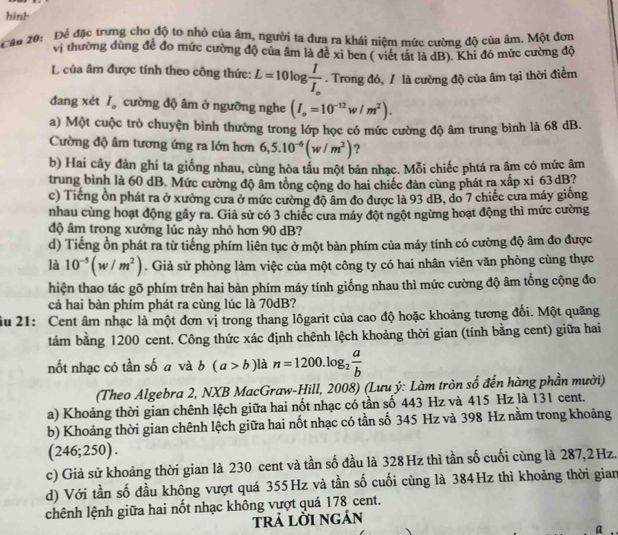 hinh
Cân 20: Để đặc trưng cho độ to nhỏ của âm, người ta đưa ra khái niệm mức cường độ của âm. Một đơn
vị thường dùng để đo mức cường độ của âm là đề xi ben ( viết tắt là dB). Khỉ đó mức cường độ
L của âm được tính theo công thức: L=10log frac II_o. Trong đó, / là cường độ của âm tại thời điểm
đang xét/ cường độ âm ở ngưỡng nghe (I_o=10^(-12)w/m^2).
a) Một cuộc trò chuyện bình thường trong lớp học có mức cường độ âm trung bình là 68 dB.
Cường độ âm tương ứng ra lớn hơn 6,5.10^(-6)(w/m^2) ?
b) Hai cây đàn ghí ta giống nhau, cùng hòa tẩu một bản nhạc. Mỗi chiếc phtá ra âm có mức âm
trung bình là 60 dB. Mức cường độ âm tổng cộng do hai chiếc đàn cùng phát ra xấp xỉ 63dB?
c) Tiếng ồn phát ra ở xưởng cưa ở mức cường độ âm đo được là 93 dB, do 7 chiếc cưa máy giống
nhau cùng hoạt động gây ra. Giả sử có 3 chiếc cưa máy đột ngột ngừng hoạt động thì mức cường
độ âm trong xưởng lúc này nhỏ hơn 90 dB?
d) Tiếng ồn phát ra từ tiếng phím liên tục ở một bàn phím của máy tính có cường độ âm đo được
là 10^(-5)(w/m^2). Giả sử phòng làm việc của một công ty có hai nhân viên văn phòng cùng thực
hiện thao tác gõ phím trên hai bàn phím máy tính giống nhau thì mức cường độ âm tổng cộng đo
cả hai bàn phím phát ra cùng lúc là 70dB?
ầu 21: Cent âm nhạc là một đơn vị trong thang lôgarit của cao độ hoặc khoảng tương đối. Một quãng
tám bằng 1200 cent. Công thức xác định chênh lệch khoảng thời gian (tính bằng cent) giữa hai
nốt nhạc có tần số a và b(a>b) là n=1200.log _2 a/b 
(Theo Algebra 2, NXB MacGraw-Hill, 2008) (Lưu ý: Làm tròn số đến hàng phần mười)
a) Khoảng thời gian chênh lệch giữa hai nốt nhạc có tần số 443 Hz và 415 Hz là 131 cent.
b) Khoảng thời gian chênh lệch giữa hai nốt nhạc có tần số 345 Hz và 398 Hz nằm trong khoảng
(246;250).
c) Giả sử khoảng thời gian là 230 cent và tần số đầu là 328 Hz thì tần số cuối cùng là 287,2Hz.
d) Với tần số đầu không vượt quá 355Hz và tần số cuối cùng là 384Hz thì khoảng thời gian
chênh lệnh giữa hai nốt nhạc không vượt quá 178 cent.
trả lỜI ngản
a