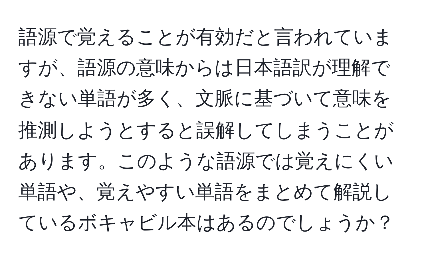 語源で覚えることが有効だと言われていますが、語源の意味からは日本語訳が理解できない単語が多く、文脈に基づいて意味を推測しようとすると誤解してしまうことがあります。このような語源では覚えにくい単語や、覚えやすい単語をまとめて解説しているボキャビル本はあるのでしょうか？