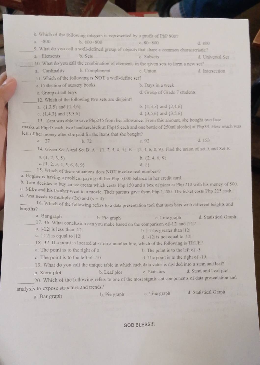 Which of the following integers is represented by a profit of PhP 800?
a. -800 b. 800+800 c. 80/ 800 d. 800
_9. What do you call a well-defined group of objects that share a common characteristic?
_a. Elements b. Sets c. Subsets d. Universal Set
_
10. What do you eall the combination of elements in the given sets to form a new ser?
a. Cardinality b. Complement c. Union d. Intersection
_
11. Which of the following is NOT a well-define set?
a. Collection of nursery books b. Days in a week
c. Group of tall boys d. Group of Grade 7 students
_
12. Which of the following two sets are disjoint?
《  1,3,5 and  1,3,6 b.  1,3,5 and  2,4,6
d.
c.  1,4,3 and  3,5,6  3,5,6 and  3,5,6
_13. Zara was able to save Php245 from her allowance. From this amount, she bought two face
masks at Php35 each, two handkerchiefs at Php15 each and one bottle of 250ml alcohol at Php53. How much was
left of her money after she paid for the items that she bought?
a. 27 b. 72 c. 92 d. 153
_14. Given Set A and Set B: A= 1,2,3,4,5 ,B= 2,4,6,8,9. Find the union of set A and Set B.
a.  1,2,3,5 b.  2,4,6,8
C.  1,2,3,4,5,6,8,9 d. 3
_15. Which of these situations does NOT involve real numbers?
a. Regine is having a problem paying off her Php 5,000 balance in her credit card.
b. Tom decides to buy an ice cream which costs Php 150 and a box of pizza at Php 210 with his moncy of 500.
c. Mike and his brother went to a movie. Their parents gave them Php 1,200. The ticket costs Php 225 each
d. Ana needs to multiply (2x) and (x+4).
_16. Which of the following refers to a data presentation tool that uses bars with different heights and
lengths?
a. Bar graph b. Pie graph c. Line graph d. Statistical Graph
_17. 46. What conclusion can you make based on the comparison of|-12| and |12|?
a. -12 is less than |12 b. |-12|is greater than |12
C. -12 is equal to |12 d. |-12| is not equal to |12|
_18. 32. If a point is located at -7 on a number line, which of the following is TRUE?
a. The point is to the right of 0. b. The point is to the left of -5.
c. The point is to the left of -10. d. The point is to the right of -10
_
19. What do you call the unique table in which each data value is divided into a stem and leaf?
a. Stem plot b. Leaf plot e. Statistics d. Stem and Leaf plot
_
20. Which of the following refers to one of the most significant components of data presentation and
analysis to expose structure and trends?
a. Bar graph b. Pie graph c. Line graph d. Statistical Graph
GOD BLESS!!!