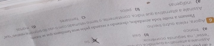 é do paje tio
Assinale a alternativa que indica c u
''esse'', na segunda ocorrência.
a tronco b) pajé
Passam a noite toda acordados, chorando e rezando pelos seus familiares que se foram
6 Agora, releia outro trecho:
c) familiares d) mortos
Assinale a alternativa que indica, corretamente, o termo retomado com o uso do pronome relativo 'que"
indígenas b) pelos