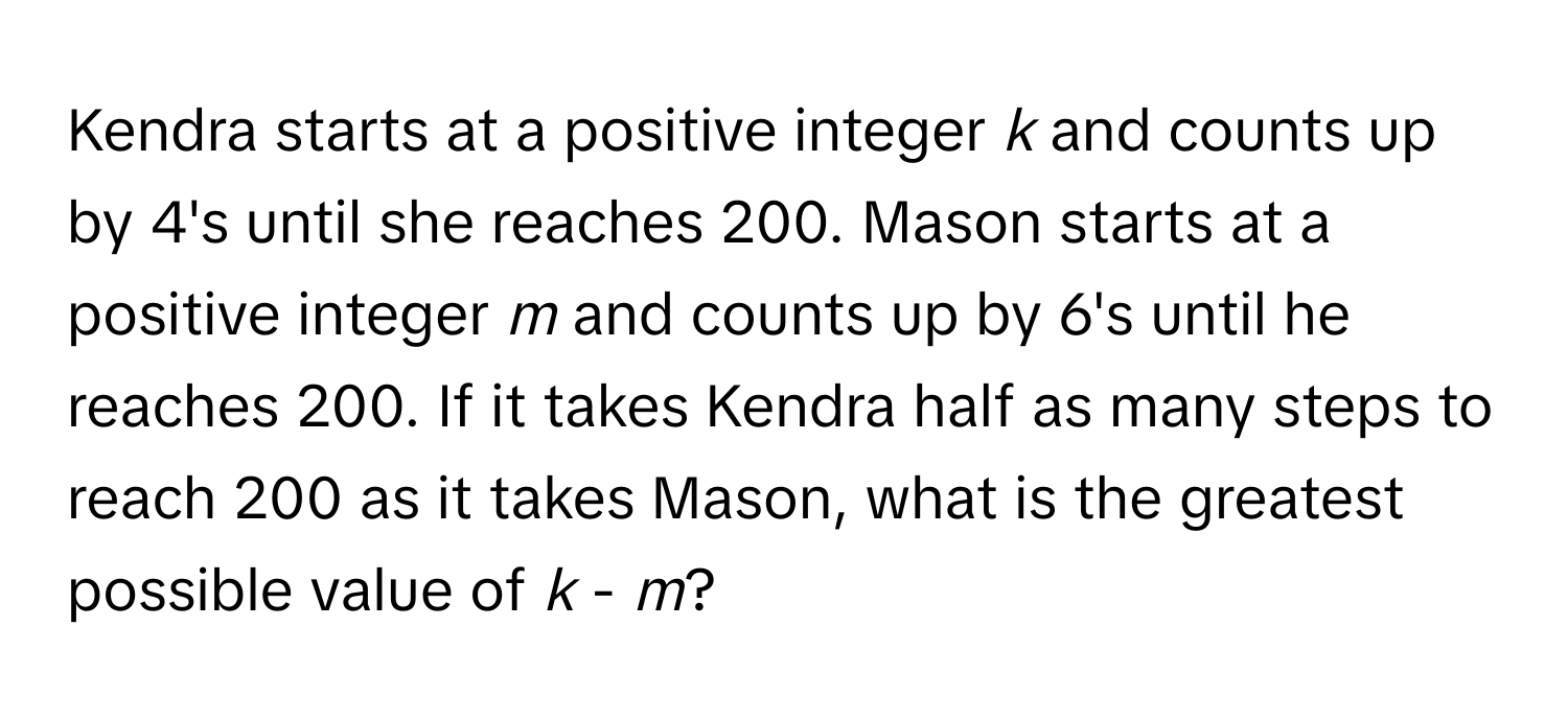 Kendra starts at a positive integer *k* and counts up by 4's until she reaches 200. Mason starts at a positive integer *m* and counts up by 6's until he reaches 200. If it takes Kendra half as many steps to reach 200 as it takes Mason, what is the greatest possible value of *k* - *m*?