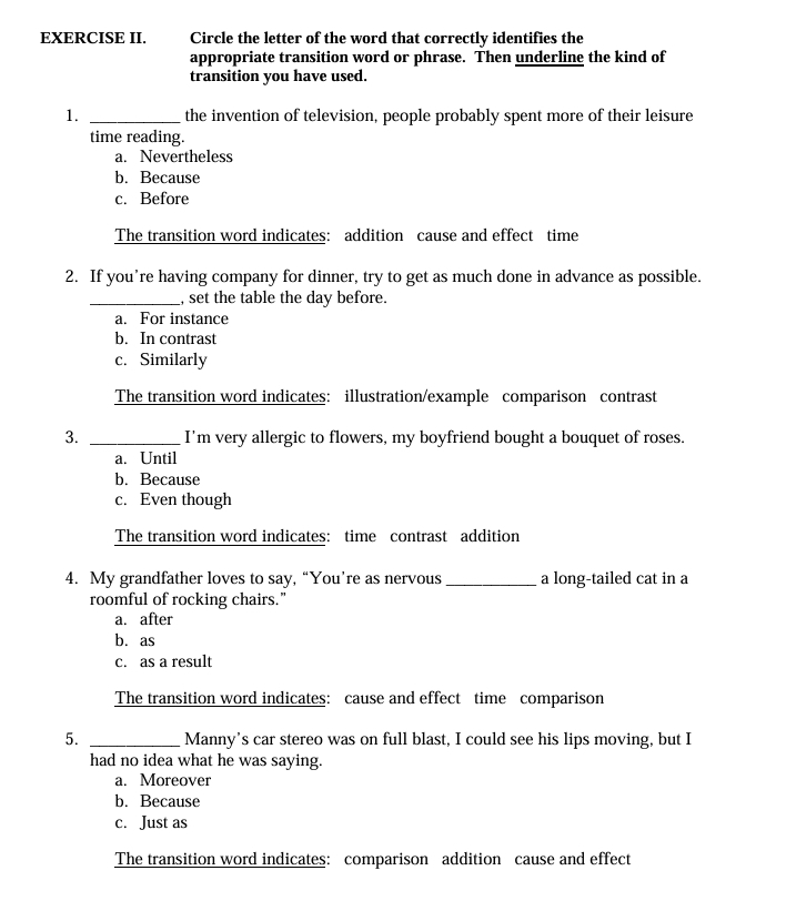 EXERCISE II. Circle the letter of the word that correctly identifies the
appropriate transition word or phrase. Then underline the kind of
transition you have used.
1. _the invention of television, people probably spent more of their leisure
time reading.
a. Nevertheless
b. Because
c. Before
The transition word indicates: addition cause and effect time
2. If you’re having company for dinner, try to get as much done in advance as possible.
_, set the table the day before.
a. For instance
b. In contrast
c. Similarly
The transition word indicates: illustration/example comparison contrast
3. _I'm very allergic to flowers, my boyfriend bought a bouquet of roses.
a. Until
b. Because
c. Even though
The transition word indicates: time contrast addition
4. My grandfather loves to say, “You’re as nervous _a long-tailed cat in a
roomful of rocking chairs."
a. after
b. as
c. as a result
The transition word indicates: cause and effect time comparison
5. _Manny's car stereo was on full blast, I could see his lips moving, but I
had no idea what he was saying.
a. Moreover
b. Because
c. Just as
The transition word indicates: comparison addition cause and effect