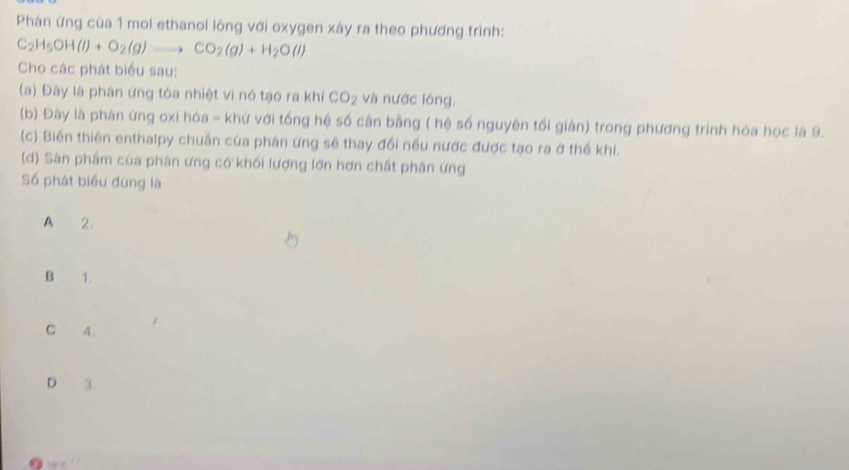 Phán ứng của 1 mol ethanol lòng với oxygen xây ra theo phương trình:
C_2H_5OH(l)+O_2(g)to CO_2(g)+H_2O(l)
Cho các phát biểu sau:
(a) Đây là phân ứng tòa nhiệt vì nó tạo ra khí CO_2 và nước lóng.
(b) Đây là phán ứng oxi hóa - khứ với tổng hệ số cân bằng ( hệ số nguyên tối gián) trong phương trình hóa học là 9.
(c) Biến thiên enthalpy chuẩn của phán ứng sẽ thay đổi nều nước được tạo ra ở thể khí.
(d) Sân phẩm của phân ứng có khối lượng lớn hơn chất phân ứng
Số phát biểu đúng là
A 2
B 1.
C A.
D 3.