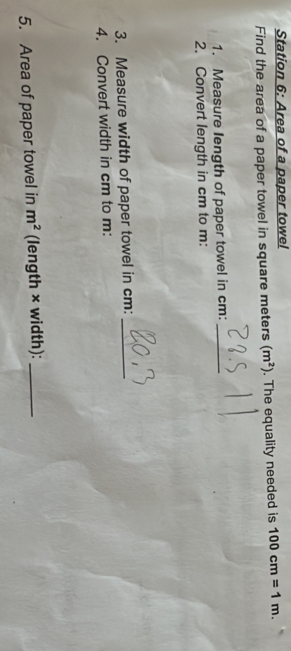 Station 6: Area of a paper towel 
Find the area of a paper towel in square meters (m^2). The equality needed is 100cm=1m. 
1. Measure Iength of paper towel in cm :_ 
2. Convert length in cm to m : 
3. Measure width of paper towel in cm :_ 
4. Convert width in cm to m : 
5. Area of paper towel in m^2 (length × width):_