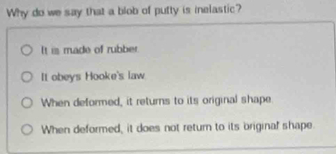 Why do we say that a blob of putty is inelastic?
It is made of rubber.
It obeys Hooke's law
When deformed, it returns to its original shape
When deformed, it does not return to its briginal shape