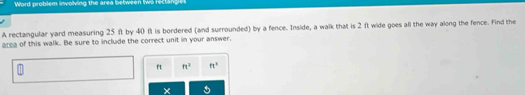 Word problem involving the area between two rectangies 
A rectangular yard measuring 25 ft by 40 ft is bordered (and surrounded) by a fence. Inside, a walk that is 2 ft wide goes all the way along the fence. Find the 
area of this walk. Be sure to include the correct unit in your answer.
ft ft^2 ft^3