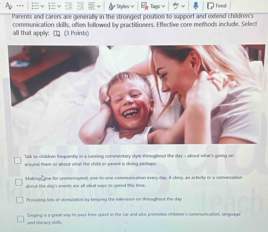 … Styles Tags abc Feed
Parents and carers are generally in the strongest position to support and extend children’s
communication skills, often followed by practitioners. Effective core methods include. Select
all that apply: ₹ (3 Points)
Talk to children frequently in a running commentary style throughout the day - about what's going on
around them or about what the child or parent is doing perhaps.
Making me for uninterrupted, one-to-one communication every day. A story, an activity or a conversation
about the day's events are all ideal ways to spend this time.
Providing lots of stimulation by keeping the television on throughout the day
Singing is a great way to pass time spent in the car and also promotes children's communication, language
and literacy skills.