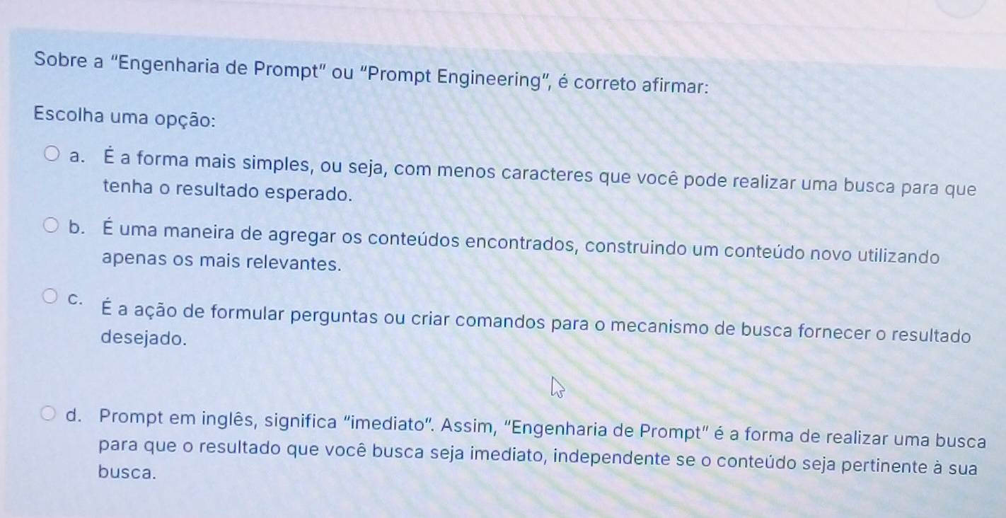 Sobre a “Engenharia de Prompt” ou “Prompt Engineering”, é correto afirmar:
Escolha uma opção:
a. É a forma mais simples, ou seja, com menos caracteres que você pode realizar uma busca para que
tenha o resultado esperado.
b. É uma maneira de agregar os conteúdos encontrados, construindo um conteúdo novo utilizando
apenas os mais relevantes.
c· É a ação de formular perguntas ou criar comandos para o mecanismo de busca fornecer o resultado
desejado.
d. Prompt em inglês, significa “imediato”. Assim, “Engenharia de Prompt” é a forma de realizar uma busca
para que o resultado que você busca seja imediato, independente se o conteúdo seja pertinente à sua
busca.