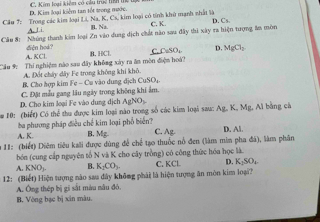 C. Kim loại kiểm có câu trúc tỉnh thể tạt
D. Kim loại kiềm tan tốt trong nước.
Câu 7: Trong các kim loại Li, Na, K, Cs, kim loại có tính khử mạnh nhất là
A. Li. B. Na. C. K. D. Cs.
Câu 8: Nhúng thanh kim loại Zn vào dung dịch chất nào sau đây thì xảy ra hiện tượng ăn mòn
điện hoá?
A. KCl. B. HCl. C. CuSO_4. D. MgCl_2. 
Câu 9: Thí nghiệm nào sau đây không xảy ra ăn mòn điện hoá?
A. Đốt cháy dây Fe trong không khí khô.
B. Cho hợp kim Fe - Cu vào dung dịch CuSO_4.
C. Đặt mẫu gang lâu ngày trong không khí ẩm.
D. Cho kim loại Fe vào dung dịch AgNO_3. 
u 10: (biết) Có thể thu được kim loại nào trong số các kim loại sau: Ag , K, ! V19 , Al bằng cả
ba phương pháp điều chế kim loại phổ biến?
C. Ag.
A. K. B. Mg. D. Al.
* 11: (biết) Diêm tiêu kali được dùng để chế tạo thuốc nổ đen (làm mìn pha đá), làm phân
bón (cung cấp nguyên tố N và K cho cây trồng) có công thức hóa học là.
A. KNO_3. K_2CO_3. C. KCl. D. K_2SO_4. 
B.
12: (Biết) Hiện tượng nào sau đây không phải là hiện tượng ăn mòn kim loại?
A. Ông thép bị gỉ sắt màu nâu đỏ.
B. Vòng bạc bị xỉn màu.