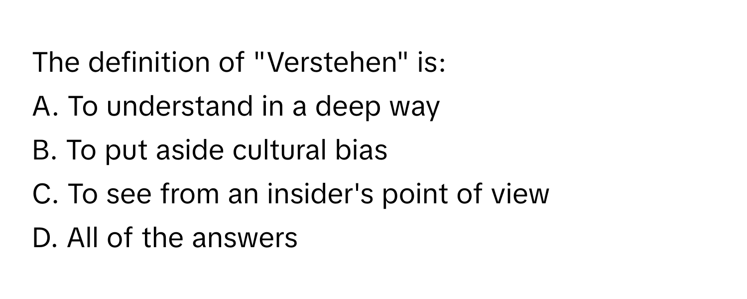 The definition of "Verstehen" is:

A. To understand in a deep way
B. To put aside cultural bias
C. To see from an insider's point of view
D. All of the answers