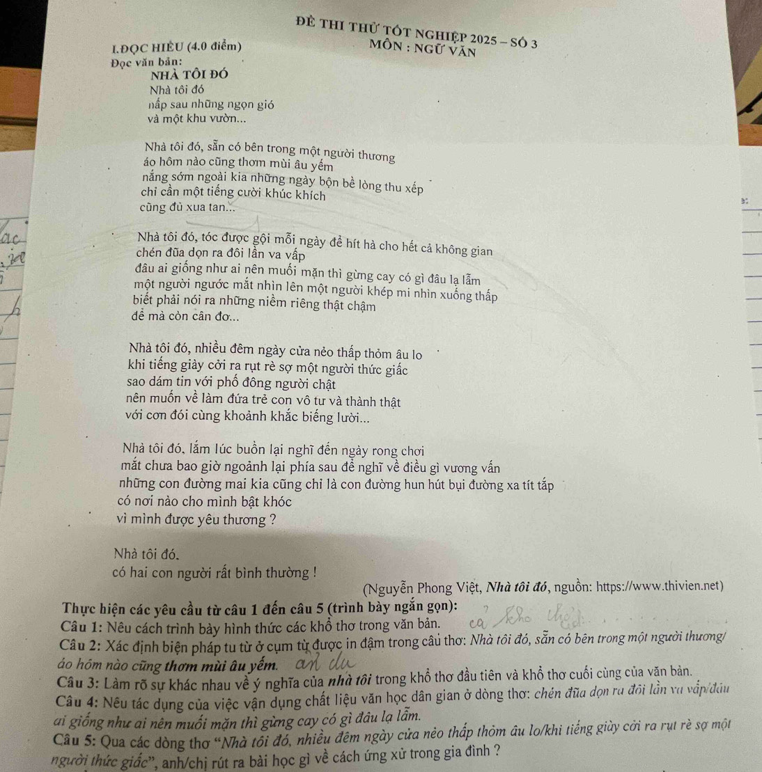 Để ThI thử tÓt nghiệp 2025 - số 3
I.ĐQC HIÊU (4.0 điểm)   MôN : ngữ Văn
Đọc văn bản:
nhà tôi đó
Nhà tôi đó
nấp sau những ngọn gió
và một khu vườn...
Nhà tôi đó, sẵn có bên trong một người thương
áo hôm nào cũng thơm mùi âu yếm
nắng sớm ngoài kia những ngày bộn bề lòng thu xếp
chỉ cần một tiếng cười khúc khích
cũng đủ xua tan...
Nhà tôi đó, tóc được gội mỗi ngày để hít hà cho hết cả không gian
chén đũa dọn ra đôi lần va vấp
đâu ai giống như ai nên muối mặn thì gừng cay có gì đâu lạ lẫm
một người ngước mắt nhìn lên một người khép mi nhìn xuống thấp
biết phải nói ra những niềm riêng thật chậm
để mà còn cân đơ...
Nhà tôi đó, nhiều đêm ngày cửa nẻo thấp thỏm âu lo
khi tiếng giảy cởi ra rụt rè sợ một người thức giấc
sao dám tin với phố đông người chật
mên muốn về làm đứa trẻ con vô tư và thành thật
với cơn đói cùng khoảnh khắc biếng lười...
Nhà tôi đó, lắm lúc buồn lại nghĩ đến ngày rong chơi
mắt chưa bao giờ ngoảnh lại phía sau để nghĩ về điều gì vương vấn
những con đường mai kia cũng chỉ là con đường hun hút bụi đường xa tít tắp
có nơi nào cho mình bật khóc
vì mình được yêu thương ?
Nhà tôi đó.
có hai con người rất bình thường !
(Nguyễn Phong Việt, Nhà tôi đó, nguồn: https://www.thivien.net)
Thực hiện các yêu cầu từ câu 1 đến câu 5 (trình bày ngắn gọn):
Câu 1: Nêu cách trình bày hình thức các khổ thơ trong văn bản.
Câu 2: Xác định biện pháp tu từ ở cụm từ được in đậm trong câu thơ: Nhà tôi đó, sẵn có bên trong một người thương/
áo hóm nào cũng thơm mùi âu yếm.
Câu 3: Làm rõ sự khác nhau về ý nghĩa của nhà tôi trong khổ thơ đầu tiên và khổ thơ cuối cùng của văn bản.
Câu 4: Nếu tác dụng của việc vận dụng chất liệu văn học dân gian ở dòng thơ: chén đữa dọn ru đội lần vụ vắp/đâu
ai giống như ai nên muối mặn thì gừng cay có gì đâu lạ lẫm.
Câu 5: Qua các dòng thơ “Nhà tôi đó, nhiều đêm ngày cửa nẻo thấp thỏm âu lo/khi tiếng giùy cời ra rụt rè sợ một
người thức giấc', anh/chị rút ra bài học gì về cách ứng xử trong gia đình ?