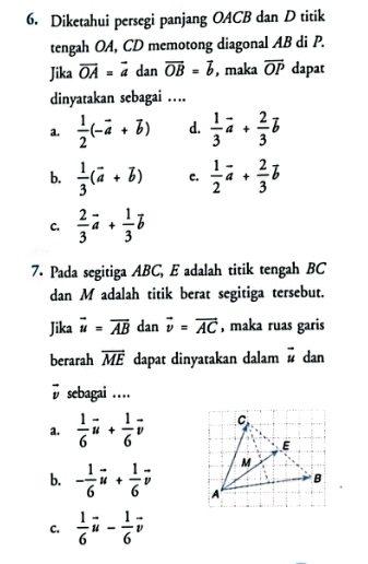 Diketahui persegi panjang OACB dan D titik
tengah OA, CD memotong diagonal AB di P.
Jika overline OA=vector a dan overline OB=overline b ,maka overline OP dapat
dinyatakan sebagai …
a.  1/2 (-vector a+vector b) d.  1/3 vector a+ 2/3 vector b
b.  1/3 (vector a+vector b) c.  1/2 vector a+ 2/3 vector b
C.  2/3 vector a+ 1/3 vector b
7. Pada segitiga ABC, E adalah titik tengah BC
dan M adalah titik berat segitiga tersebut.
Jika overline u=overline AB dan vector v=vector AC , maka ruas garis
berarah vector ME dapat dinyatakan dalam vector u dan
vector v sebagai …
a.  1/6 vector u+ 1/6 vector v
b. - 1/6 vector u+ 1/6 vector v
C.  1/6 vector u- 1/6 vector v