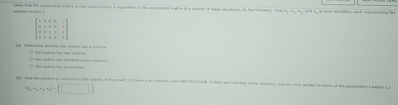 Given that the augmented matrix in row-reduced form is equivalent to the augmented matrix of a system of linear equations, do the following. (Use x.
columns in turn.) ,x_2,x 3, and x as your variables, each representing the
(a) Determine whether the system has a solution.
The system has one solution.
The system has infinitely many solutions.
The system has no solution.
(b) Find the solution or solutions to the system, if they exist. (If there is no solution, enter NO SOLUTION. If there are infinitely many solutions, express your answer in terms of the parameters t and/or s.)
(x_1,x_2,x_3,x_4)=(□ )