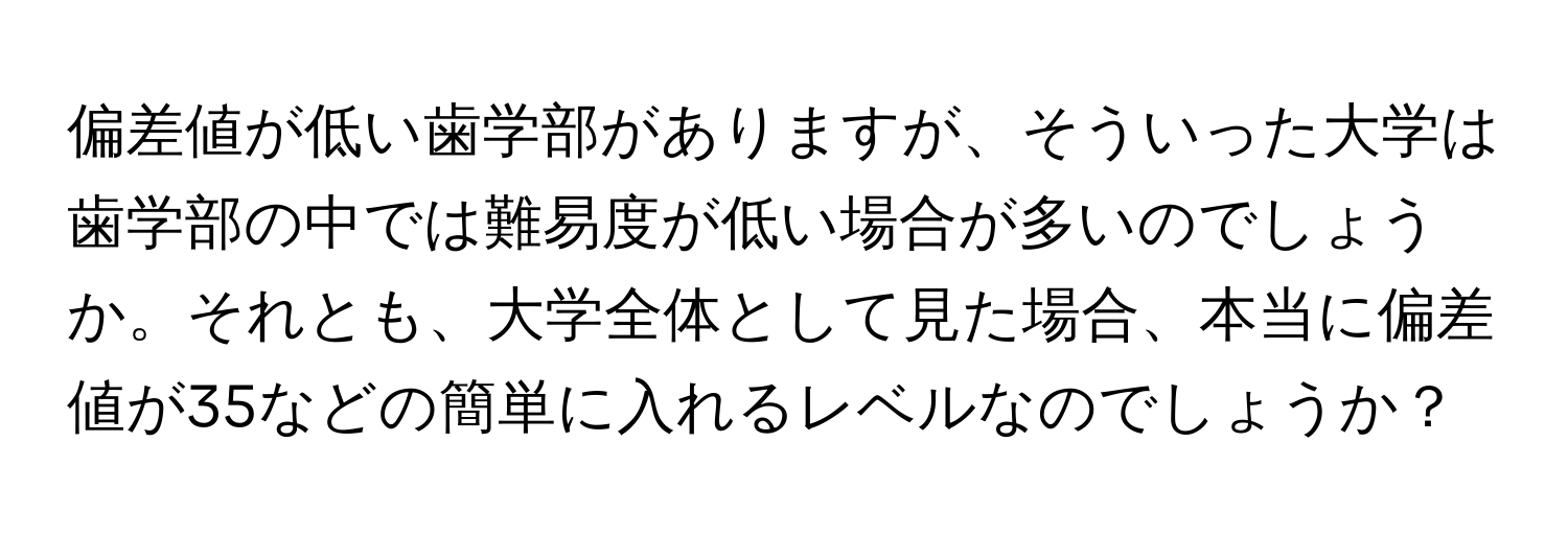 偏差値が低い歯学部がありますが、そういった大学は歯学部の中では難易度が低い場合が多いのでしょうか。それとも、大学全体として見た場合、本当に偏差値が35などの簡単に入れるレベルなのでしょうか？