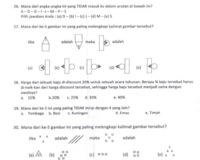 Mana dari angka-angka ini yang TIDAK masuk ke dalam urutan di bawah ini?
A-D-G-I-J-M-P-S
Pilih jawaban Anda : (a) D-(b)I-(c)I-(d)M-(e)S
27. Mana dari ke- 5 gambar ini yang paling melengkapi kalimat gambar tersebut?
Jika adalah  □ /□   maka adalah
□
(a) 3□ (b) (c) (d) (e)
28. Harga dari sebuah baju di-discount 20% untuk sebuah acara tahunan. Berapa % baju tersebut harus
di-naik-kan dari harga discount tersebut, sehingga harga baju tersebut menjadi sama dengan
awalnya?
a. 15% b. 20% c. 25% d. 30% e. 40%
29. Mana dari ke -5 ini yang paling TIDAK mirip dengan 4 yang lain?
a. Tembaga b. Besi c. Kuningan d. Emas e. Timah
30. Mana dari ke- 5 gambar ini yang paling melengkapi kalimat gambar tersebut?
Jika beginarrayr △ △  △ endarray adalah maka beginarrayr a □ endarray □ beginarrayr □  □ endarray adalah
(a) _(△ △)^(△)endarray (b) beginarrayr □ □  □ □  □ □ endarray c) □ □ □ (d) beginarrayr □ □  □ □ endarray (e) beginarrayr A △ △  △ endarray
□ □