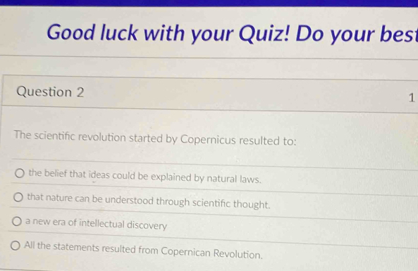 Good luck with your Quiz! Do your best
Question 2
1
The scientific revolution started by Copernicus resulted to:
the belief that ideas could be explained by natural laws.
that nature can be understood through scientific thought.
a new era of intellectual discovery
All the statements resulted from Copernican Revolution.