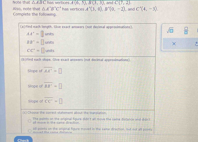 Note that △ ABC has vertices A(6,5), B(3,3) , and C(7,2). 
Also, note that △ A'B'C' has vertices A'(3,0), B'(0,-2) , and C'(4,-3). 
Complete the following.
(a)Find each length. Give exact answers (not decimal approximations).
sqrt(□ )  □ /□  
AA'=□ units
BB'=□ units
×
CC'=□ JDIt ς
(b)Find each slope. Give exact answers (not decimal approximations).
Slope of overline AA'=□
Slope of overline BB'=□
Slope of overline CC'=□
(c) Choose the correct statement about the translation.
The points on the original figure didn't all move the same distance and didn't
all move in the same direction.
All points on the original figure moved in the same direction, but not all points
mnved the came dictanro
Check