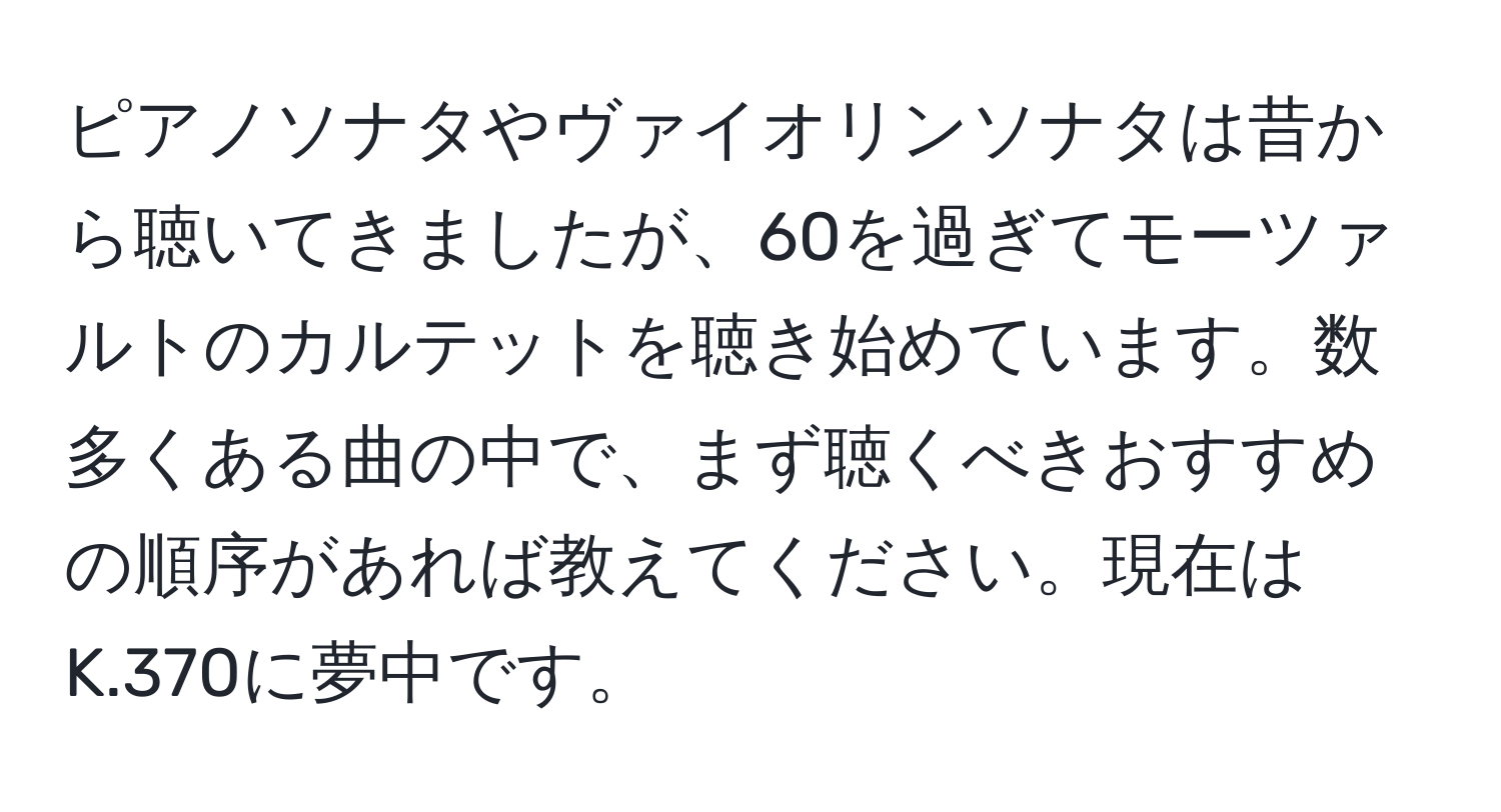 ピアノソナタやヴァイオリンソナタは昔から聴いてきましたが、60を過ぎてモーツァルトのカルテットを聴き始めています。数多くある曲の中で、まず聴くべきおすすめの順序があれば教えてください。現在はK.370に夢中です。