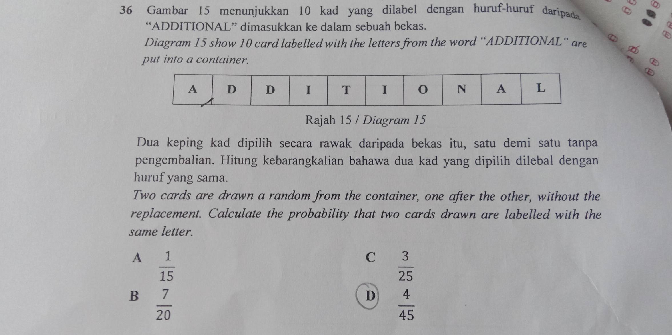 Gambar 15 menunjukkan 10 kad yang dilabel dengan huruf-huruf daripada
a
“ADDITIONAL” dimasukkan ke dalam sebuah bekas.
Diagram 15 show 10 card labelled with the letters from the word “ADDITIONAL” are ω
E
put into a container.
Rajah 15 / Diagram 15
Dua keping kad dipilih secara rawak daripada bekas itu, satu demi satu tanpa
pengembalian. Hitung kebarangkalian bahawa dua kad yang dipilih dilebal dengan
huruf yang sama.
Two cards are drawn a random from the container, one after the other, without the
replacement. Calculate the probability that two cards drawn are labelled with the
same letter.
A  1/15 
C  3/25 
B  7/20 
D  4/45 