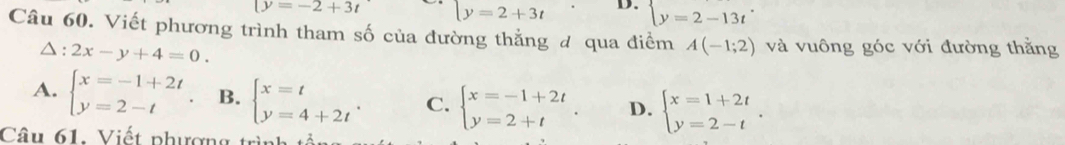 (y=-2+3t [y=2+3t D. y=2-13t^.
Câu 60. Viết phương trình tham số của đường thẳng đ qua điểm A(-1;2) và vuông góc với đường thằng
△ :2x-y+4=0.
A. beginarrayl x=-1+2t y=2-tendarray. B. beginarrayl x=t y=4+2tendarray.. C. beginarrayl x=-1+2t y=2+tendarray. D. beginarrayl x=1+2t y=2-tendarray.. 
Câu 61: Viết phượng trình