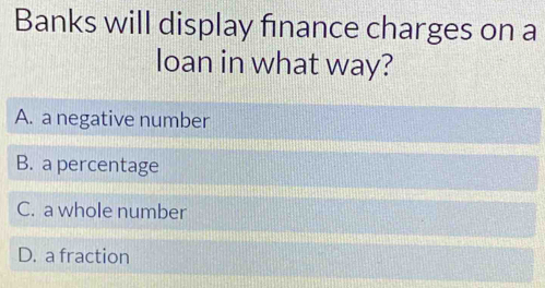 Banks will display finance charges on a
loan in what way?
A. a negative number
B. a percentage
C. a whole number
D. a fraction