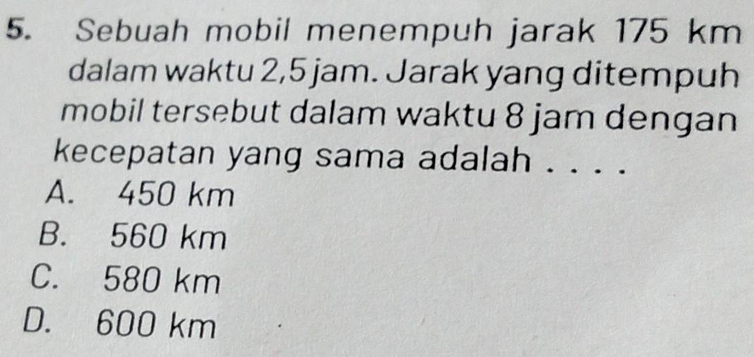 Sebuah mobil menempuh jarak 175 km
dalam waktu 2,5 jam. Jarak yang ditempuh
mobil tersebut dalam waktu 8 jam dengan
kecepatan yang sama adalah . . . .
A. 450 km
B. 560 km
C. 580 km
D. 600 km