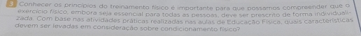 Conhecer os princípios do treinamento físico é importante para que possamos compreender que o 
exercício físico, embora seja essencial para todas as pessoas, deve ser prescrito de forma individuali- 
zada. Com base nas atividades práticas realizadas nas aulas de Educação Física, quais características 
devem ser íevadas em consideração sobre condicionamento físico?