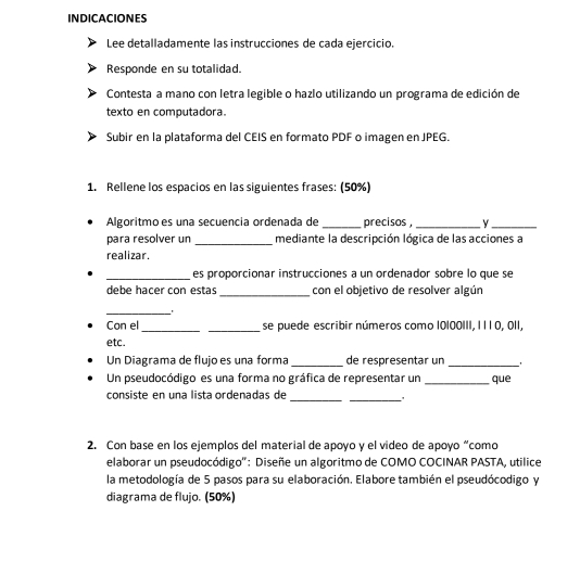 INDICACIONES 
Lee detalladamente las instrucciones de cada ejercicio. 
Responde en su totalidad. 
Contesta a mano con letra legible o hazlo utilizando un programa de edición de 
texto en computadora. 
Subir en la plataforma del CEIS en formato PDF o imagen en JPEG. 
1. Rellene los espacios en las siguientes frases: (50%) 
Algoritmo es una secuencia ordenada de _precisos , _y_ 
para resolver un _mediante la descripción lógica de las acciones a 
realizar. 
_es proporcionar instrucciones a un ordenador sobre lo que se 
debe hacer con estas _con el objetivo de resolver algún 
_ 
__ 
Con el se puede escribir números como 10100III, I l 1 0, 0II, 
etc. 
Un Diagrama de flujo es una forma _de respresentar un _' 
Un pseudocódigo es una forma no gráfica de representar un _que 
consiste en una lista ordenadas de 
__ 
2. Con base en los ejemplos del material de apoyo y el video de apoyo “como 
elaborar un pseudocódigo'': Diseñe un algoritmo de COMO COCINAR PASTA, utilice 
la metodología de 5 pasos para su elaboración. Elabore también el pseudócodigo y 
diagrama de flujo. (50%)