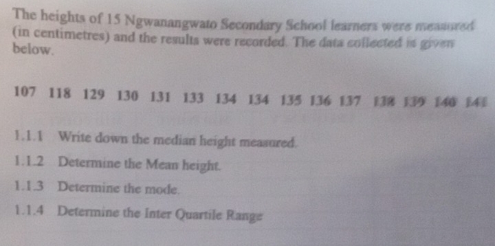 The heights of 15 Ngwanangwato Secondary School learners were measored 
(in centimetres) and the results were recorded. The data collected is given 
below.
107 118 129 130 131 133 134 134 135 136 137 138 139 140 14
1.1.1 Write down the median height measured. 
1.1.2 Determine the Mean height. 
1.1.3 Determine the mode. 
1.1.4 Determine the Inter Quartile Range