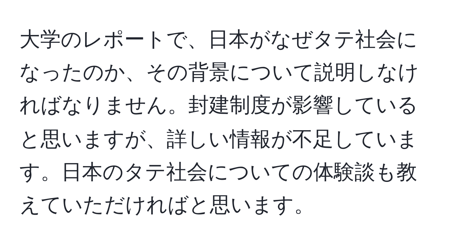 大学のレポートで、日本がなぜタテ社会になったのか、その背景について説明しなければなりません。封建制度が影響していると思いますが、詳しい情報が不足しています。日本のタテ社会についての体験談も教えていただければと思います。