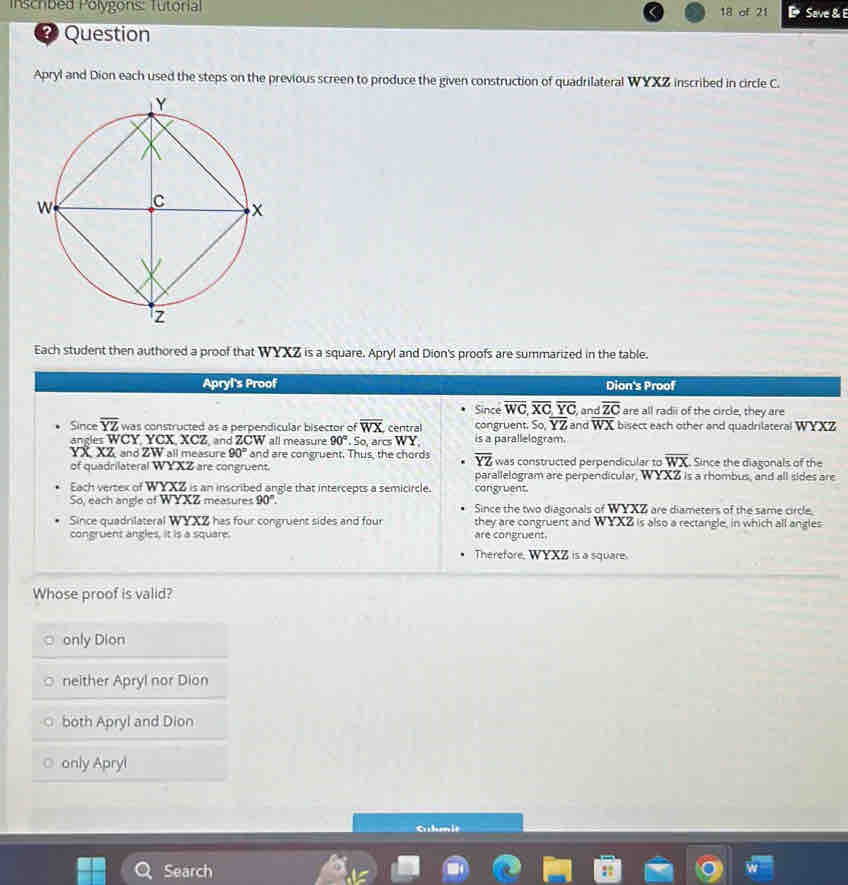 Inschbed Polygons: Tutorial 18 of 21 D Save &
Question
Apryl and Dion each used the steps on the previous screen to produce the given construction of quadrilateral WYXZ inscribed in circle C.
Each student then authored a proof that WYXZ is a square. Apryl and Dion's proofs are summarized in the table.
Apryl's Proof Dion's Proof
Since overline WC, overline XC overline YC, and overline ZC are all radii of the circle, they are
Since overline YZ was constructed as a perpendicular bisector of overline WX central congruent. So overline YZ and overline WX bisect each other and quadrilateral WYXZ
angles WCY, YCX, XCZ, and ZCW all measure 90° 5c arc W) a is a parallelogram.
YX XZ and ZW all measure 90° and are congruent. Thus, the chords overline YZ was constructed perpendicular to overline WX Since the diagonals of the
of quadrilateral W YXZ are congruent. parallelogram are perpendicular, WYXZ is a rhombus, and all sides are
Each vertex of WYXZ is an inscribed angle that intercepts a semicircle. congruent.
So, each angle of WYXZ measures 90°. Since the two diagonals of WYXZ are diameters of the same circle.
Since quadrilateral WYXZ has four congruent sides and four are congruent. they are congruent and WYXZ is also a rectangle, in which all angles
congruent angles, it is a square.
Therefore, WYXZ is a square.
Whose proof is valid?
only Dion
neither Apryl nor Dion
both Apryl and Dion
only Apryl
Glmit
Search