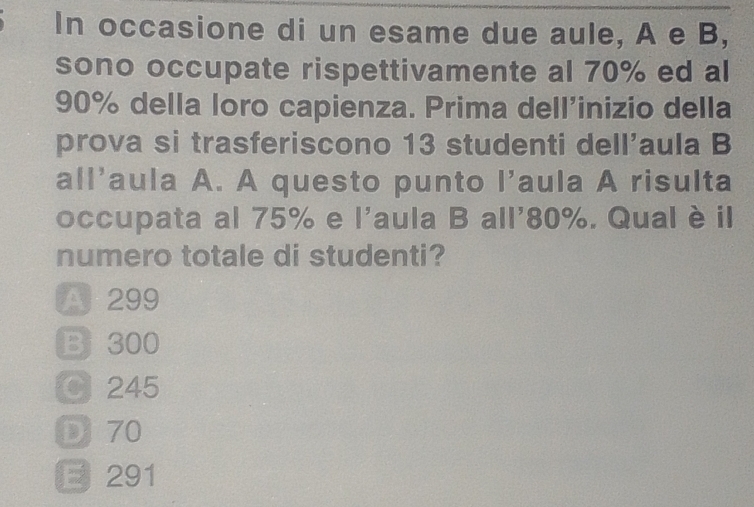 In occasione di un esame due aule, A e B,
sono occupate rispettivamente al 70% ed al
90% della loro capienza. Prima dell'inizio della
prova si trasferiscono 13 studenti dell'aula B
all'aula A. A questo punto I'aula A risulta
occupata al 75% e 、 1^5 aula B all' 80%. Qual è il
numero totale di studenti?
A 299
B300
O 245
D 70
E 291