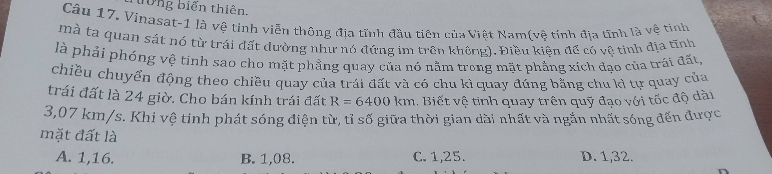 Tưởng biến thiên.
Câu 17. Vinasat-1 là vệ tinh viễn thông địa tĩnh đầu tiên của Việt Nam(vệ tính địa tĩnh là vệ tinh
mà ta quan sát nó từ trái đất dường như nó đứng im trên không). Điều kiện để có vệ tinh địa tĩnh
là phải phóng vệ tinh sao cho mặt phẳng quay của nó nằm trong mặt phẳng xích đạo của trái đất,
chiều chuyển động theo chiều quay của trái đất và có chu kì quay đúng bằng chu kì tự quay của
trái đất là 24 giờ. Cho bán kính trái đất R=6400km. Biết vệ tinh quay trên quỹ đạo với tốc độ dài
3,07 km/s. Khi vệ tinh phát sóng điện từ, tỉ số giữa thời gian dài nhất và ngắn nhất sóng đến được
mặt đất là
A. 1,16. B. 1,08. C. 1,25. D. 1,32.