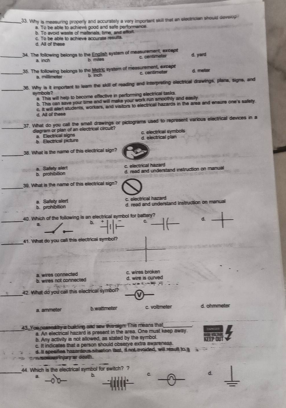 Why is measuring properly and accurately a very important skill that an electrician should develop
a. To be able to achievé good and safe performance.
b. To avoid waste of materials, time, and effort.
c. To be able to achieve accurate results.
d. All of these
_34. The following belongs to the English system of measurement, except
a. inch b. miles c. centimeter d. yard
35. The following belongs to the Metric system of measurement, except
_a. millimeter b inch c. centimeter d. meter
_
36. Why is it important to learn the skill of reading and interpreting electrical drawings, plans, signs, and
symbols?
a. This will help to become effective in performing electrical tasks.
b. This can save your time and will make your work run smoothly and easily.
c. It will alert students, workers, and visitors to electrical hazards in the area and ensure one's safety.
d. All of these
37. What do you call the small drawings or pictograms used to represent various electrical devices in a
_diagram or plan of an electrical circuit?
a. Electrical signs c. electrical symbols
b. Electrical picture d. electrical plan
_38. What is the name of this electrical sign?
a. Safety alert c. electrical hazard
b. prohibition d. read and understand instruction on manual
_
39. What is the name of this electrical sign?
a. Safety alert c. electrical hazard
b. prohibition d. read and understand instruction on manual
_
40. Which of the following is an electrical symbol for battery?
a
b.
C
d
_
41. What do you call this electrical symbol?
a. wires connected c. wires broken
b. wires not connected d. wire is curved
_42. What do you call this electrical symbol?
a. ammeter b.wattmeter c. voltmeter d. ohmmeter
43. You passed by a building and sew this sign: This means that_
a. An electrical hazard is present in the area. One must keep away. Danger
b. Any activity is not allowed, as stated by the symbol.
c. It indicates that a person should observe extra awareness. KEEP OU
d. It specifies hazardous situation that, it not avoided, will result to g
se lious injury or death.
_
44. Which is the electrical symbol for switch? ?
a
b.
C
d.