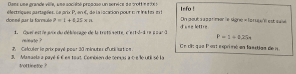 Dans une grande ville, une société propose un service de trottinettes Info ! 
électriques partagées. Le prix P, en €, de la location pour n minutes est On peut supprimer le signe × lorsqu'il est suivi 
donné par la formule P=1+0,25* n. 
d’une lettre. 
1. Quel est le prix du déblocage de la trottinette, c'est-à-dire pour 0
minute ?
P=1+0,25n
On dit que P est exprimé en fonction de n. 
2. Calculer le prix payé pour 10 minutes d'utilisation. 
3. Manuela a payé 6 € en tout. Combien de temps a-t-elle utilisé la 
trottinette ?