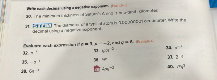 Write each decimal using a negative exponent. (Example 3) 
30. The minimum thickness of Saturn's A ring is one-tenth kilometer. 
31. The diameter of a typical atom is 0.00000001 centimeter. Write the 
decimal using a negative exponent. 
Evaluate each expression if n=3, p=-2 , and q=6 (Example 4) 
32. n^(-5) 33. (pq)^-2 34. p^(-3)
35. -q^(-1) 36. 9^p 37. 2^(-q)
38. 6n^(-3)
39 4pq^(-2) 40. 7^pq^2