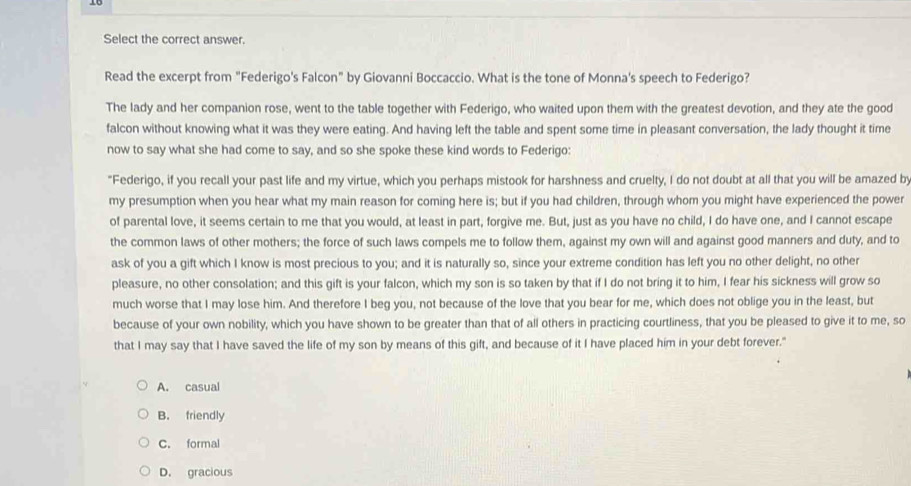 Select the correct answer.
Read the excerpt from "Federigo's Falcon" by Giovanni Boccaccio. What is the tone of Monna's speech to Federigo?
The lady and her companion rose, went to the table together with Federigo, who waited upon them with the greatest devotion, and they ate the good
falcon without knowing what it was they were eating. And having left the table and spent some time in pleasant conversation, the lady thought it time
now to say what she had come to say, and so she spoke these kind words to Federigo:
"Federigo, if you recall your past life and my virtue, which you perhaps mistook for harshness and cruelty, I do not doubt at all that you will be amazed by
my presumption when you hear what my main reason for coming here is; but if you had children, through whom you might have experienced the power
of parental love, it seems certain to me that you would, at least in part, forgive me. But, just as you have no child, I do have one, and I cannot escape
the common laws of other mothers; the force of such laws compels me to follow them, against my own will and against good manners and duty, and to
ask of you a gift which I know is most precious to you; and it is naturally so, since your extreme condition has left you no other delight, no other
pleasure, no other consolation; and this gift is your falcon, which my son is so taken by that if I do not bring it to him, I fear his sickness will grow so
much worse that I may lose him. And therefore I beg you, not because of the love that you bear for me, which does not oblige you in the least, but
because of your own nobility, which you have shown to be greater than that of all others in practicing courtliness, that you be pleased to give it to me, so
that I may say that I have saved the life of my son by means of this gift, and because of it I have placed him in your debt forever."
A. casual
B. friendly
C. formal
D. gracious