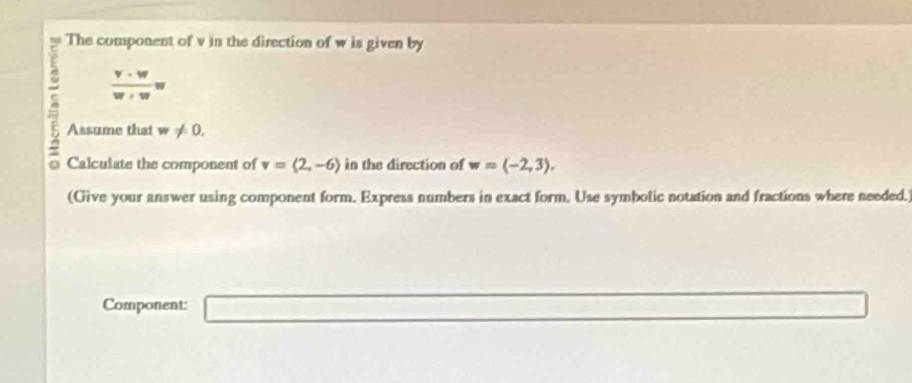 The component of v in the direction of w is given by
 v· w/w+w w
^ Assume that w!= 0. w=langle -2,3rangle. 
D Calculate the component of v=langle 2,-6rangle in the direction of 
(Give your answer using component form. Express numbers in exact form. Use symbolic notation and fractions where needed.) 
Component:
∴ △ ADF.