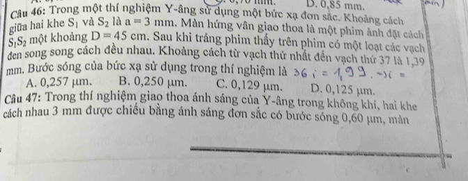 D. 0,85 mm.
Cầu 46: Trong một thí nghiệm Y -âng sử dụng một bức xạ đơn sắc. Khoảng cách
giữa hai khe S_1 và S_2 là a=3mm. Màn hứng vân giao thoa là một phim ảnh đặt cách
S_1S_2 một khoảng D=45cm. Sau khi tráng phim thấy trên phim có một loạt các vạch
den song song cách đều nhau. Khoảng cách từ vạch thứ nhất đến vạch thứ 37 là 1,39
mm. Bước sóng của bức xạ sử dụng trong thí nghiệm là
A. 0,257 μm. B. 0,250 μm. C. 0,129 μm. D. 0,125 µm.
Câu 47: Trong thí nghiệm giao thoa ánh sáng của Y -âng trong không khí, hai khe
cách nhau 3 mm được chiều bằng ánh sáng đơn sắc có bước sóng 0,60 μm, màn