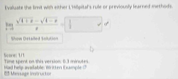 Evaluate the limit with either L'Hôpital's rule or previously learned methods.
limlimits _xto 0 (sqrt(4+x)-sqrt(4-x))/x = 1/9 dx
Show Detalled Solution 
Score: 1/1 
Time spent on this version: 0.3 minutes. 
Had help available: Written Example 
* Message instructor