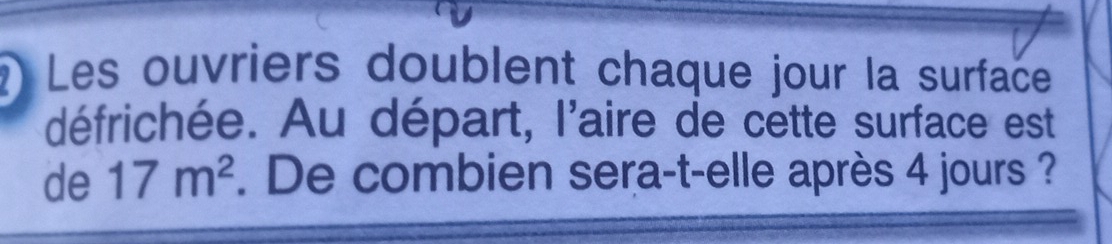 Les ouvriers doublent chaque jour la surface 
défrichée. Au départ, l'aire de cette surface est 
de 17m^2. De combien sera-t-elle après 4 jours ?