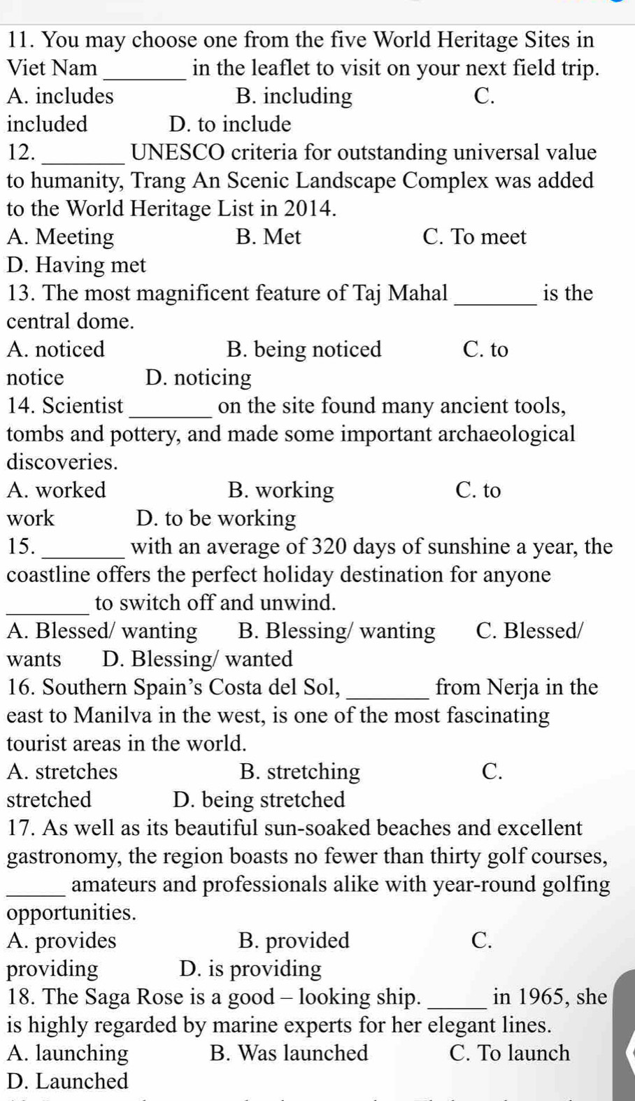 You may choose one from the five World Heritage Sites in
Viet Nam _in the leaflet to visit on your next field trip.
A. includes B. including C.
included D. to include
12._ UNESCO criteria for outstanding universal value
to humanity, Trang An Scenic Landscape Complex was added
to the World Heritage List in 2014.
A. Meeting B. Met C. To meet
D. Having met
13. The most magnificent feature of Taj Mahal _is the
central dome.
A. noticed B. being noticed C. to
notice D. noticing
14. Scientist _on the site found many ancient tools,
tombs and pottery, and made some important archaeological
discoveries.
A. worked B. working C. to
work D. to be working
15. _with an average of 320 days of sunshine a year, the
coastline offers the perfect holiday destination for anyone
_to switch off and unwind.
A. Blessed/ wanting B. Blessing/ wanting C. Blessed/
wants D. Blessing/ wanted
16. Southern Spain’s Costa del Sol, _from Nerja in the
east to Manilva in the west, is one of the most fascinating
tourist areas in the world.
A. stretches B. stretching C.
stretched D. being stretched
17. As well as its beautiful sun-soaked beaches and excellent
gastronomy, the region boasts no fewer than thirty golf courses,
_amateurs and professionals alike with year-round golfing
opportunities.
A. provides B. provided C.
providing D. is providing
18. The Saga Rose is a good - looking ship._ in 1965, she
is highly regarded by marine experts for her elegant lines.
A. launching B. Was launched C. To launch
D. Launched