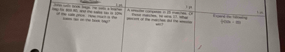 John sells book bags. He sells a leather A wrestler competes in 25 matches. Of Expand the following 1 pt 
bag for $69.80, and the sales tax is 10% those matches, he wins 17. What 
of the sale price. How much is the percent of the matches did the wrestler 
sales rax on the book bag? 
win?
 1/5 (10x+25)