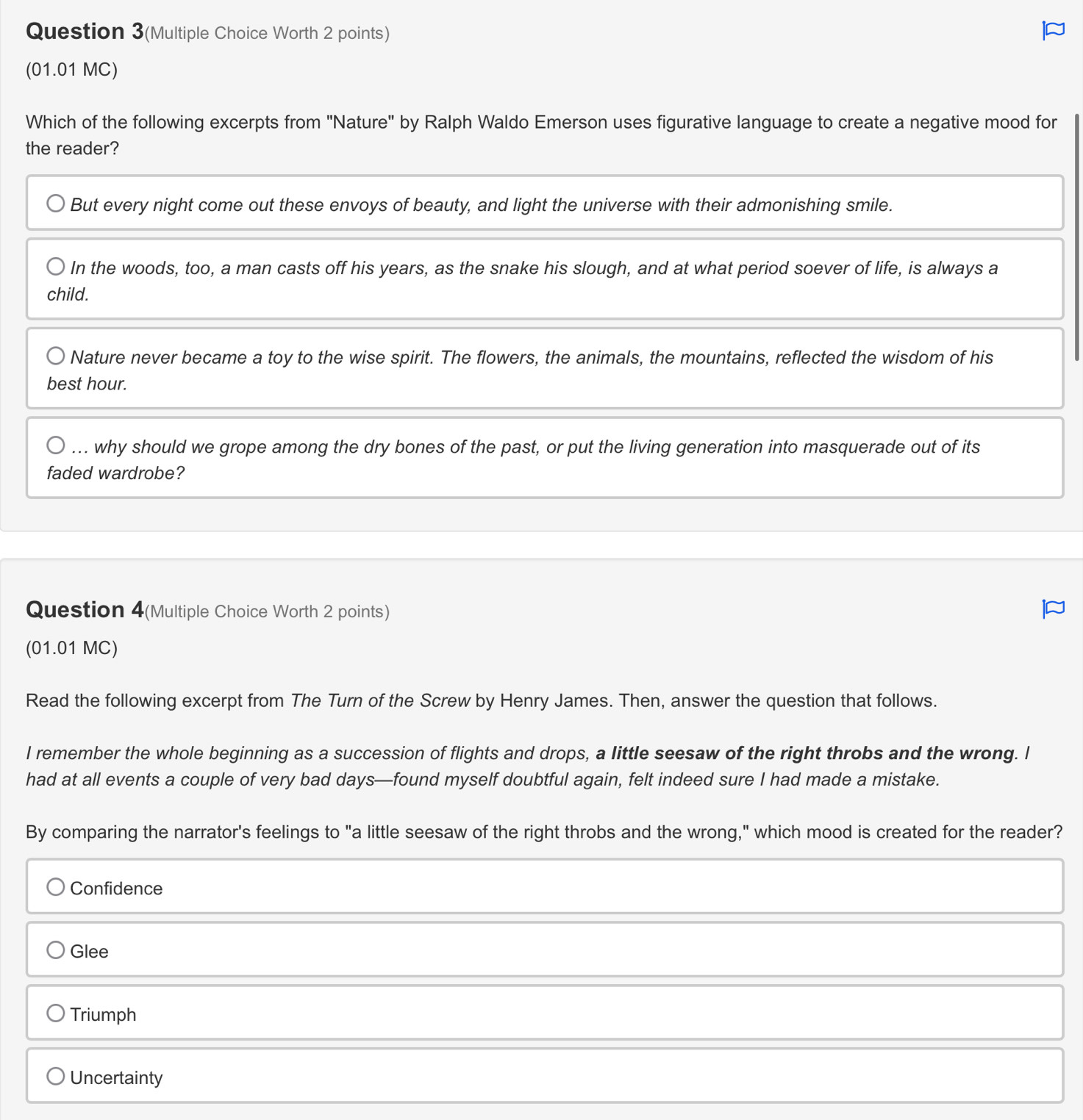 Question 3(Multiple Choice Worth 2 points)
(01.01 MC)
Which of the following excerpts from 'Nature" by Ralph Waldo Emerson uses figurative language to create a negative mood for
the reader?
But every night come out these envoys of beauty, and light the universe with their admonishing smile.
In the woods, too, a man casts off his years, as the snake his slough, and at what period soever of life, is always a
child.
Nature never became a toy to the wise spirit. The flowers, the animals, the mountains, reflected the wisdom of his
best hour.... why should we grope among the dry bones of the past, or put the living generation into masquerade out of its
faded wardrobe?
Question 4(Multiple Choice Worth 2 points)
(01.01 MC)
Read the following excerpt from The Turn of the Screw by Henry James. Then, answer the question that follows.
I remember the whole beginning as a succession of flights and drops, a little seesaw of the right throbs and the wrong. I
had at all events a couple of very bad days—found myself doubtful again, felt indeed sure I had made a mistake.
By comparing the narrator's feelings to "a little seesaw of the right throbs and the wrong," which mood is created for the reader?
Confidence
Glee
Triumph
Uncertainty