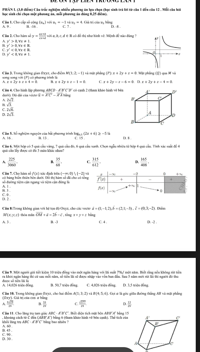 PHÀN I. (3,0 điểm) Câu trắc nghiệm nhiều phương án lựa chọn (học sinh trã lời từ câu 1 đến câu 12 . Mỗi câu hỏi
học sinh chỉ chọn một phưong án, mỗi phương án đúng 0,25 điêm).
Câu 1. Cho cấp số cộng (u_n) với u_1=-1 và u_2=4. Giá trị của uạ bằng
A. 9 . B. -16 . C. 7 . D. -8 .
Câu 2. Cho hàm số y= (ax+b)/cx+d  với a,b,c,d∈ R : có đồ thị như hình vẽ. Mệnh đề nào đúng ?
A. y'>0,forall x!= 1.
B. y'>0,forall x∈ R.
C. y'<0,forall x∈ R.
4 y'<0,forall x!= 1.
Câu 3. Trong không gian Oxyz, cho điểm M(1;2;-1) và mặt phẳng (P) :x+2y+z=0. Mặt phẳng (Q) qua M và
song song với (P) có phương trình là
A. x+2y+z+4=0. B. x+2y+z-1=0. C. x+2y-z-6=0.D.x+2y+z-4=0.
Câu 4. Cho hình lập phương ABCD· A'B'C'D' có cạnh 2 (tham khảo hinh vê bên A' D'
dưới). Độ dài của vécto vector u=vector A'C'-vector A'A bằng
A. 2sqrt(2).
B' C
B. sqrt(3). A
C. 2sqrt(6).
D. 2sqrt(3). D
B
Câu 5. Số nghiệm nguyên của bất phương trình log, (2x+6)≥ -5 D. 8 .
A. 16 . B. 13 . C. 15 .
Câu 6. Một hộp có 5 quả cầu vàng, 7 quả cầu đó, 6 quả cầu xanh. Chọn ngẫu nhiều từ hộp 4 quả cầu. Tính xác suất đề 4
quả cầu lầy được có đủ 3 màu khác nhau?
A.  225/3060 .  35/68 . C.  315/612 . D.  165/408 .
Câu 7. Cho hàm số f(x) xác định trên (-∈fty ;0)) -2 va
có bảng biến thiên bên dưới. Đồ thị hàm số đã cho có tổng
số đường tiệm cận ngang và tiệm cận đứng là
A. l .
B. 3 .
C. 0 .
D. 2 .
Câu 8:Trong không gian với hệ tọa độ Oxyz, cho các vectơ vector a=(1;-1;2),vector b=(2;1;-3),vector c=(0;3;-2). Điểm
A(x;y;z) thỏa mãn vector OM+vector a=2vector b-vector c , tổng x+y+z bằng
A. 3 . B. -3 C. 4 . D. -2 .
Câu 9. Một người gửi tiết kiệm 10 triệu đồng vào một ngân hàng với lãi suất 7%/ một năm. Biết rằng nều không rút tiền
ra khỏi ngân hàng thì cứ sau mỗi năm, số tiền lãi sẽ được nhập vào vốn ban đầu. Sau 5 năm mới rút lãi thì người đó thu
được số tiền lãi là
A. 14,026 triệu đồng. B. 50,7 triệu đồng. C. 4,026 triệu đồng. D. 3,5 triệu đồng.
Câu 10. Trong không gian Oxyz, cho hai điểm A(1;3;2) và B(4;5;6) Gọi α là góc giữa đường thắng AB và mặt phẳng
(0xy). Giá trị của cos α bằng
A.  4sqrt(29)/29 . B.  16/29 . C  sqrt(377)/29 . D.  13/29 .
Câu 11. Cho lăng trụ tam giác ABC· A'B'C'. Biết diện tích mặt bên ABB' A' bằng 15
, khoảng cách từ C đến ( ABB'A' ) bằng 6 (tham khảo hình vẽ bên cạnh). Thể tích của
khối lǎng trụ ABC· A'B'C' bằng bao nhiêu ?
A. 60 .
B. 45 .
C. 90 .
D. 30 .