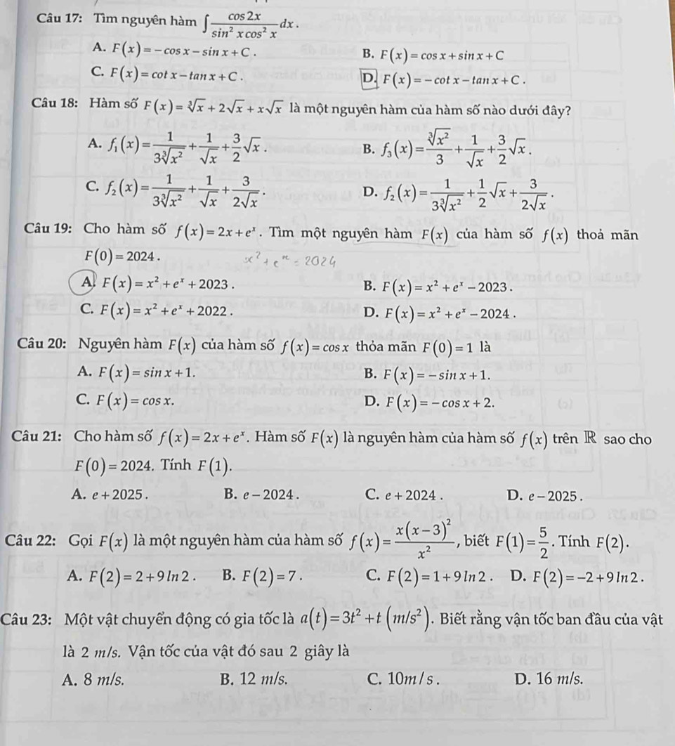 Tìm nguyên hàm ∈t  cos 2x/sin^2xcos^2x dx.
A. F(x)=-cos x-sin x+C.
B. F(x)=cos x+sin x+C
C. F(x)=cot x-tan x+C.
D. F(x)=-cot x-tan x+C.
Câu 18: Hàm số F(x)=sqrt[3](x)+2sqrt(x)+xsqrt(x) là một nguyên hàm của hàm số nào dưới đây?
A. f_1(x)= 1/3sqrt[3](x^2) + 1/sqrt(x) + 3/2 sqrt(x). f_3(x)= sqrt[3](x^2)/3 + 1/sqrt(x) + 3/2 sqrt(x).
B.
C. f_2(x)= 1/3sqrt[3](x^2) + 1/sqrt(x) + 3/2sqrt(x) .
D. f_2(x)= 1/3sqrt[3](x^2) + 1/2 sqrt(x)+ 3/2sqrt(x) .
Câu 19: Cho hàm số f(x)=2x+e^x.  Tìm một nguyên hàm F(x) của hàm số f(x) thoả mãn
F(0)=2024.
A F(x)=x^2+e^x+2023.
B. F(x)=x^2+e^x-2023.
C. F(x)=x^2+e^x+2022. D. F(x)=x^2+e^x-2024.
Câu 20: Nguyên hàm F(x) của hàm số f(x)=cos x thỏa mãn F(0)=1 là
A. F(x)=sin x+1. B. F(x)=-sin x+1.
C. F(x)=cos x. D. F(x)=-cos x+2.
Câu 21: Cho hàm số f(x)=2x+e^x Hàm số F(x) là nguyên hàm của hàm số f(x) trên R sao cho
F(0)=2024. Tính F(1).
A. e+2025. B. e-2024. C. e+2024. D. e-2025.
Câu 22: Gọi F(x) là một nguyên hàm của hàm số f(x)=frac x(x-3)^2x^2 , biết F(1)= 5/2 . Tính F(2).
A. F(2)=2+9ln 2. B. F(2)=7. C. F(2)=1+9ln 2 D. F(2)=-2+9ln 2.
Câu 23: Một vật chuyển động có gia tốc là a(t)=3t^2+t(m/s^2).  Biết rằng vận tốc ban đầu của vật
là 2 m/s. Vận tốc của vật đó sau 2 giây là
A. 8 m/s. B. 12 m/s. C. 10m/ s . D. 16 m/s.