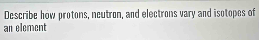 Describe how protons, neutron, and electrons vary and isotopes of 
an element